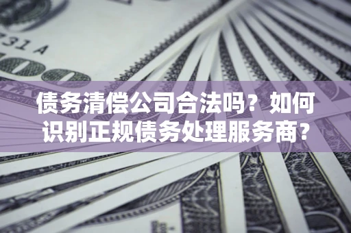 武汉债务清偿公司合法吗？如何识别正规债务处理服务商？