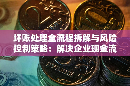 武汉坏账处理全流程拆解与风险控制策略：解决企业现金流顽疾的实战指南