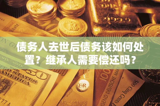 武汉债务人去世后债务该如何处置？继承人需要偿还吗？
