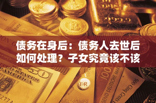 武汉债务在身后：债务人去世后如何处理？子女究竟该不该还钱？