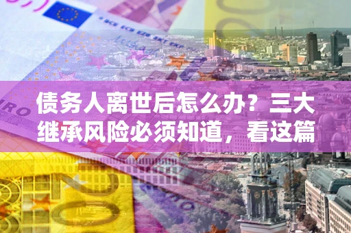 武汉债务人离世后怎么办？三大继承风险必须知道，看这篇就够了