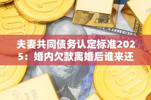 武汉夫妻共同债务认定标准2025：婚内欠款离婚后谁来还？
