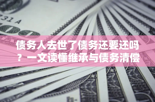 武汉债务人去世了债务还要还吗？一文读懂继承与债务清偿